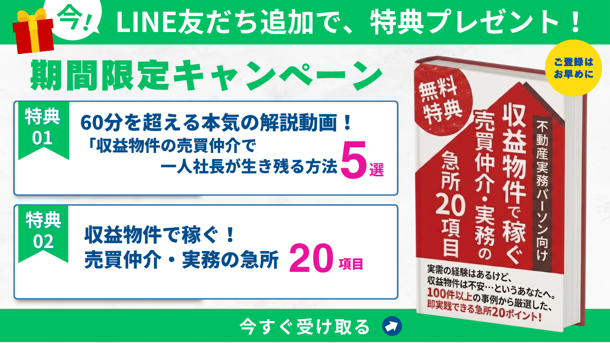 今!LINE友だち追加で、特典プレゼント! 期間限定キャンペーン｜特典01 60分を超える本気の解説動画 収益物件の売買仲介で一人社長が生き残る方法5選／特典02 収益物件で稼ぐ 売買仲介・実務の急所20項目